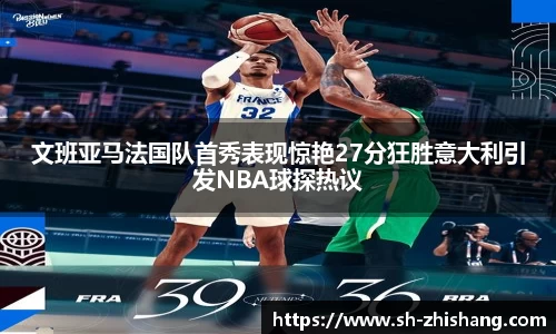 文班亚马法国队首秀表现惊艳27分狂胜意大利引发NBA球探热议