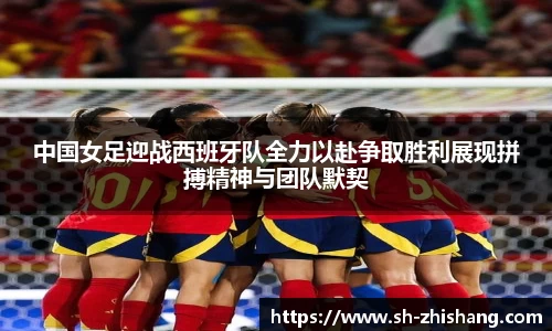 中国女足迎战西班牙队全力以赴争取胜利展现拼搏精神与团队默契