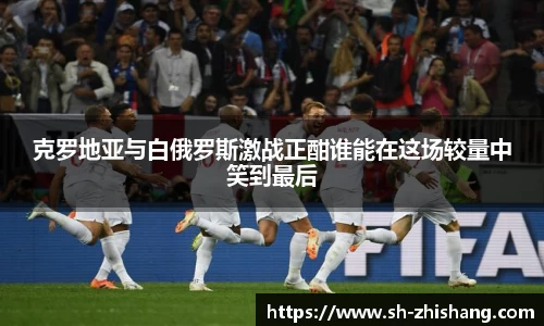克罗地亚与白俄罗斯激战正酣谁能在这场较量中笑到最后